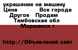 украшение на машину  › Цена ­ 2 000 - Все города Другое » Продам   . Тамбовская обл.,Моршанск г.